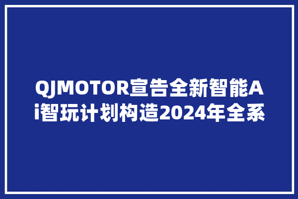QJMOTOR宣告全新智能Ai智玩计划构造2024年全系产品_彭湃_架构