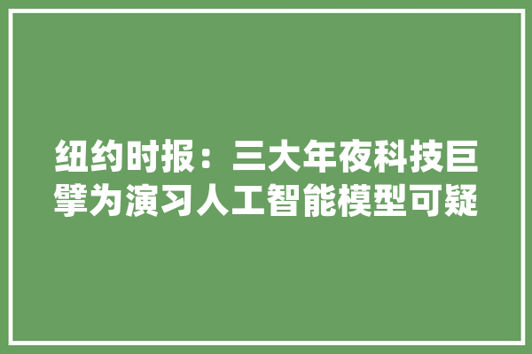 纽约时报：三大年夜科技巨擘为演习人工智能模型可疑获取数据_人工智能_数据 智能写作