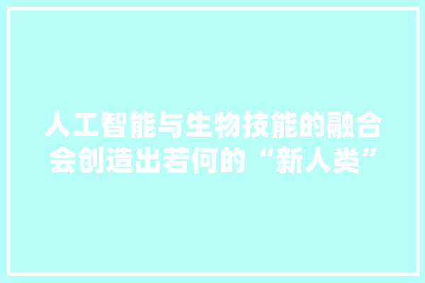 人工智能与生物技能的融合会创造出若何的“新人类”？_技巧_人工智能 计算机
