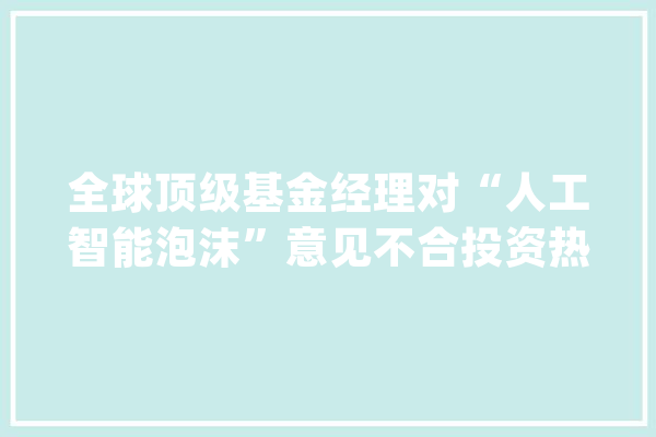 全球顶级基金经理对“人工智能泡沫”意见不合投资热情不减_的人_人工智能