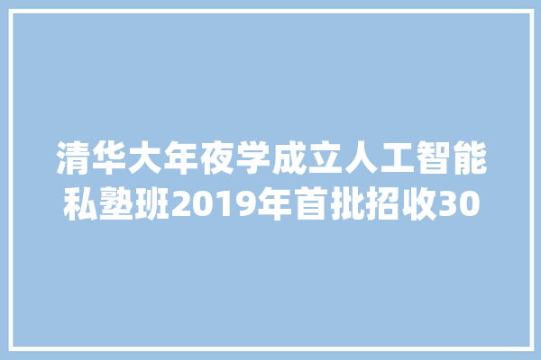 清华大年夜学成立人工智能私塾班2019年首批招收30人_人工智能_学科 智能助手