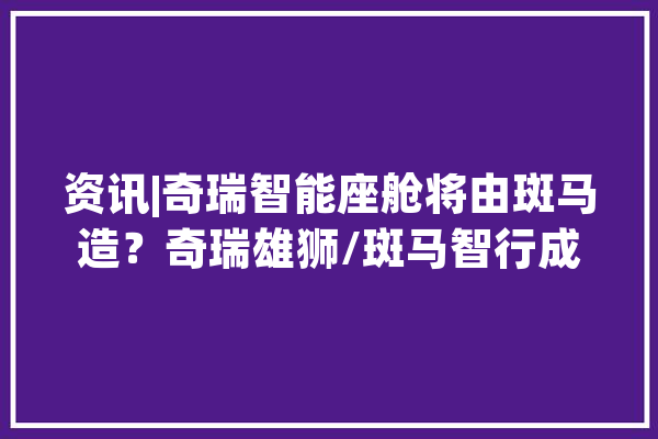 资讯|奇瑞智能座舱将由斑马造？奇瑞雄狮/斑马智行成立联合实验室_智能_座舱 云服务