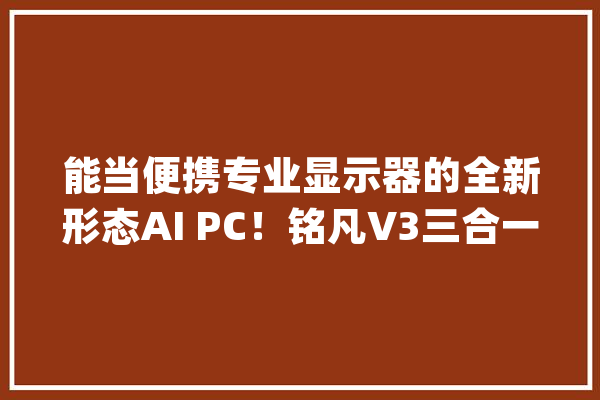 能当便携专业显示器的全新形态AI PC！铭凡V3三合一平板评测_平板_机能