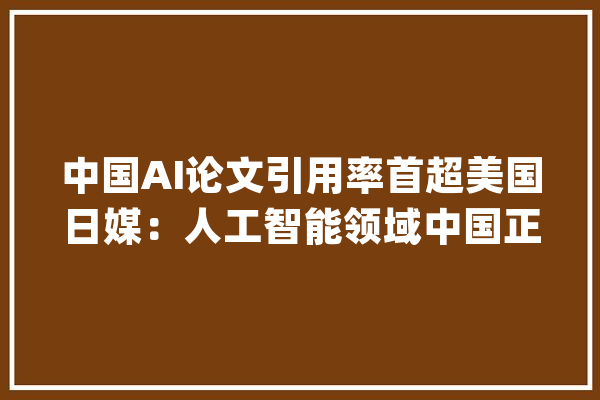 中国AI论文引用率首超美国日媒：人工智能领域中国正在超越美国_中国_人工智能 智能助手