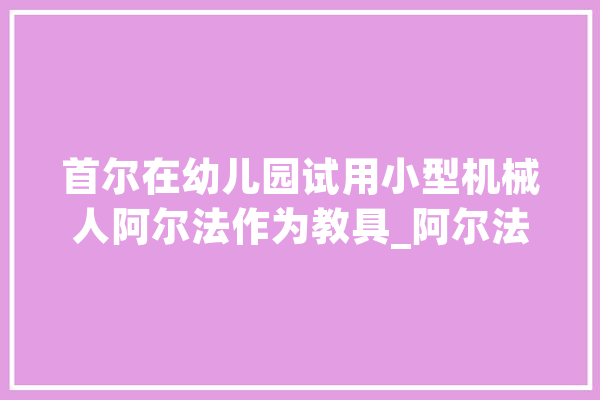 首尔在幼儿园试用小型机械人阿尔法作为教具_阿尔法_机械人 文字写作