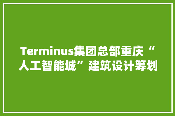 Terminus集团总部重庆“人工智能城”建筑设计筹划_人工智能_屋顶 文字写作