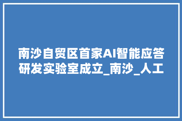 南沙自贸区首家AI智能应答研发实验室成立_南沙_人工智能