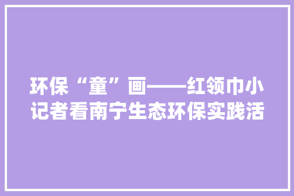 环保“童”画——红领巾小记者看南宁生态环保实践活动作品展播（绘画作品组）_南宁市_南宁 智能写作