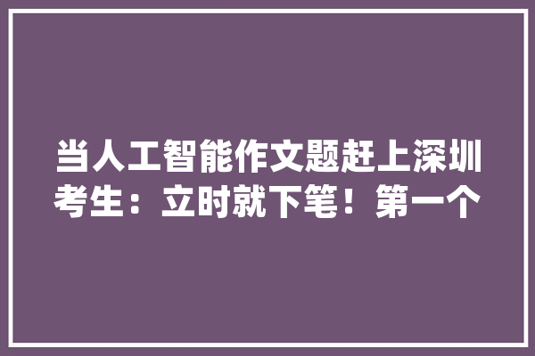 当人工智能作文题赶上深圳考生：立时就下笔！第一个交卷了_互联网_标题 文字写作