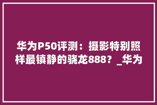 华为P50评测：摄影特别照样最镇静的骁龙888？_华为_手机 文字写作