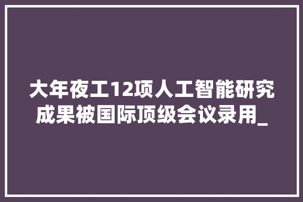 大年夜工12项人工智能研究成果被国际顶级会议录用_传授_学部