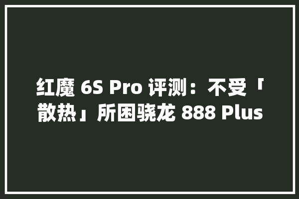 红魔 6S Pro 评测：不受「散热」所困骁龙 888 Plus 有多强？_红魔_手机
