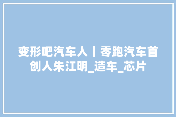 变形吧汽车人｜零跑汽车首创人朱江明_造车_芯片 智能写作