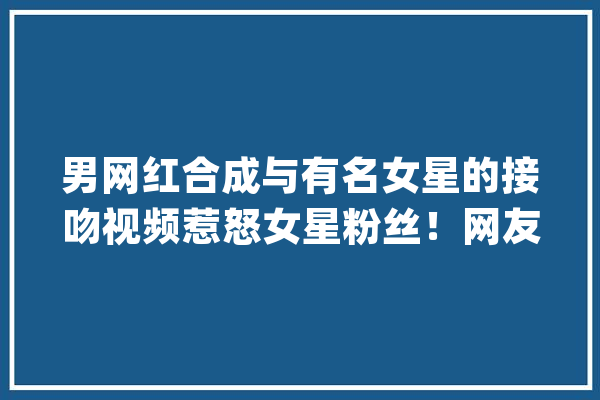 男网红合成与有名女星的接吻视频惹怒女星粉丝！网友：掉常他这种算不算“隔空性骚扰”？_粉丝_肖像权 AI简讯
