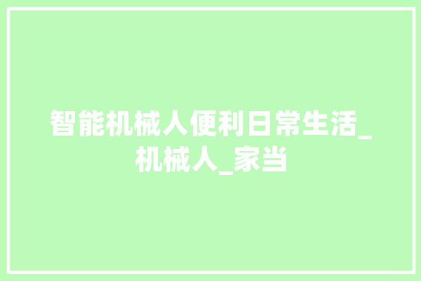 智能机械人便利日常生活_机械人_家当 AI快讯