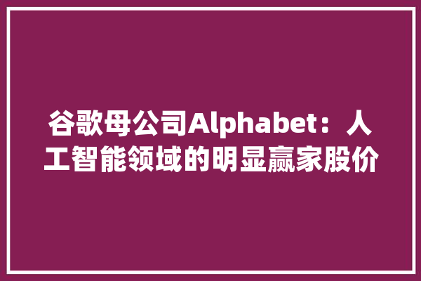 谷歌母公司Alphabet：人工智能领域的明显赢家股价或上涨15%_和讯_人工智能