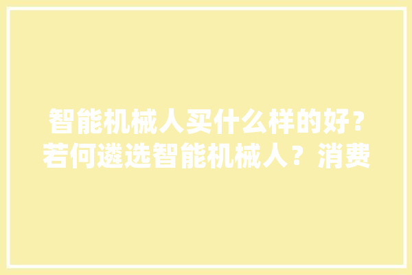 智能机械人买什么样的好？若何遴选智能机械人？消费者测评指南_机械人_智能 云服务