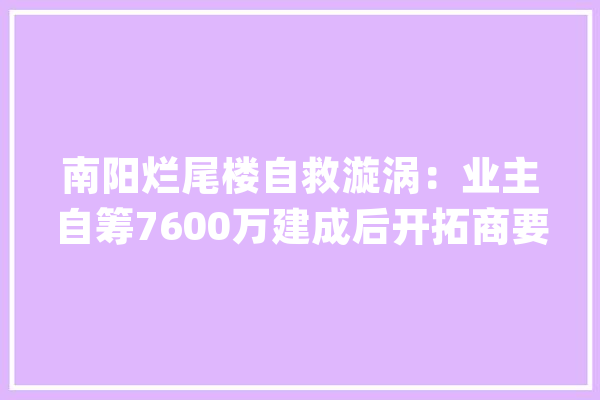 南阳烂尾楼自救漩涡：业主自筹7600万建成后开拓商要涨价_业主_尾款 AI快讯