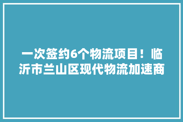 一次签约6个物流项目！临沂市兰山区现代物流加速商城进级_临沂_物流