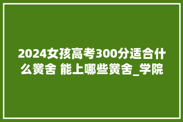 2024女孩高考300分适合什么黉舍 能上哪些黉舍_学院_职业技巧