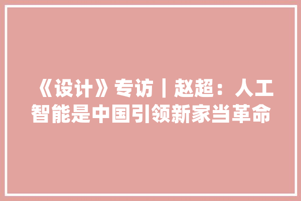 《设计》专访｜赵超：人工智能是中国引领新家当革命和文化中兴的机会_技巧_家当 文字写作