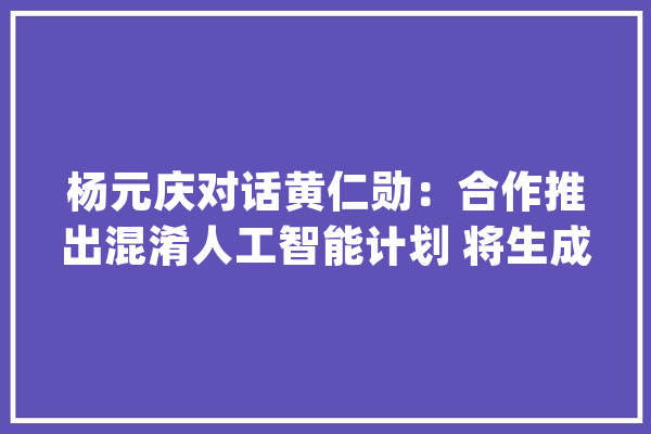 杨元庆对话黄仁勋：合作推出混淆人工智能计划 将生成式AI带给千行百业_人工智能_联想 AI快讯