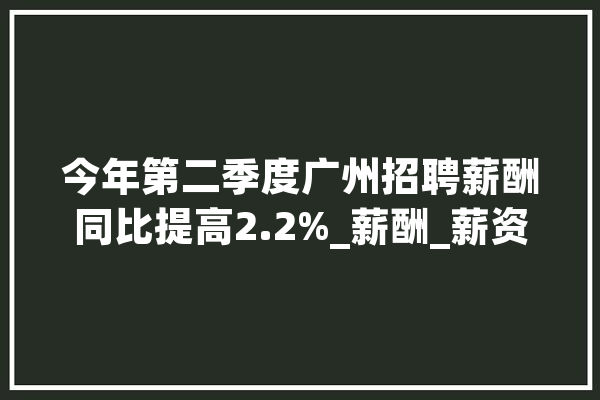 今年第二季度广州招聘薪酬同比提高2.2%_薪酬_薪资 计算机