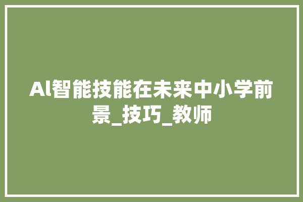 Al智能技能在未来中小学前景_技巧_教师 智能助手