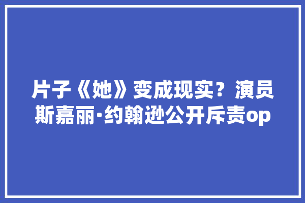 片子《她》变成现实？演员斯嘉丽·约翰逊公开斥责openAI模仿其声音用于人工智能模型_声音_语音