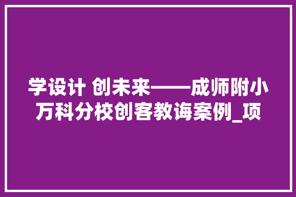 学设计 创未来——成师附小万科分校创客教诲案例_项目_课程 AI简讯