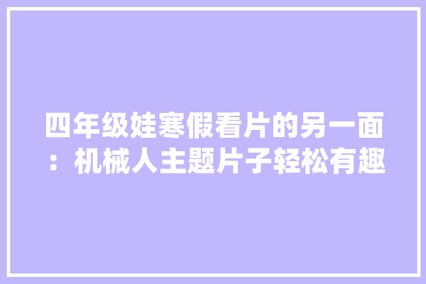 四年级娃寒假看片的另一面：机械人主题片子轻松有趣长常识_机械人_片子 智能助手