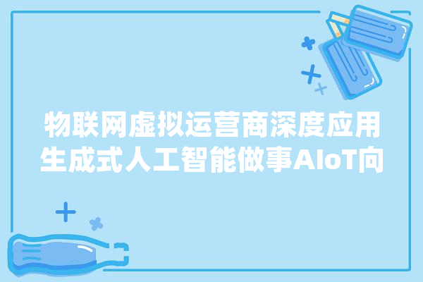 物联网虚拟运营商深度应用生成式人工智能做事AIoT向GenAIoT演进探索加速_运营商_数据 云服务