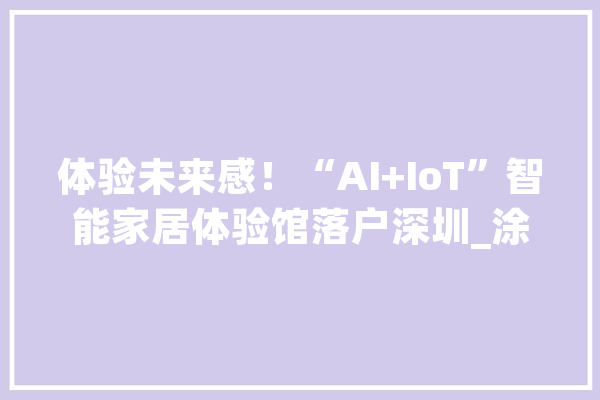 体验未来感！“AI+IoT”智能家居体验馆落户深圳_涂鸦_智能 智能问答