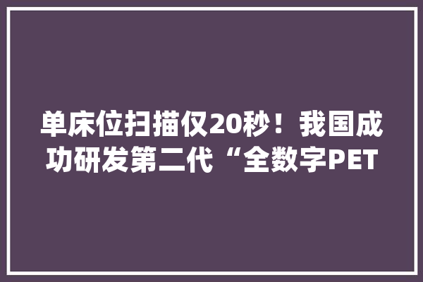 单床位扫描仅20秒！我国成功研发第二代“全数字PET-CT”_装备_协和病院 科技快讯