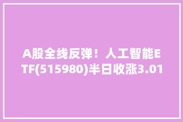 A股全线反弹！人工智能ETF(515980)半日收涨3.01%近7天获得连续资金净流入_人工智能_家当 智能助手