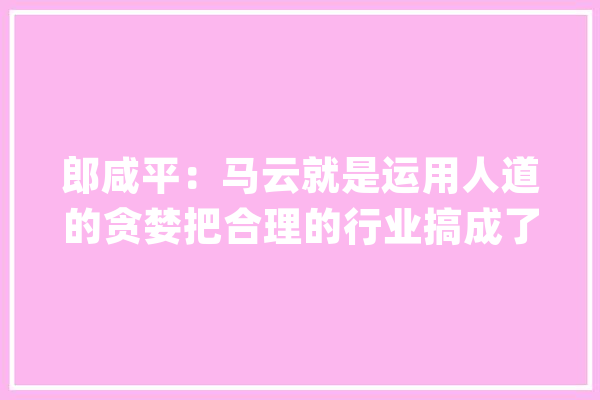 郎咸平：马云就是运用人道的贪婪把合理的行业搞成了恶性竞争_郎咸平_中国 计算机
