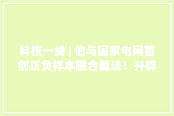 科技一线 | 他与国家电网首创正负样本融合算法！开辟人工智能新赛道！_技巧_样本