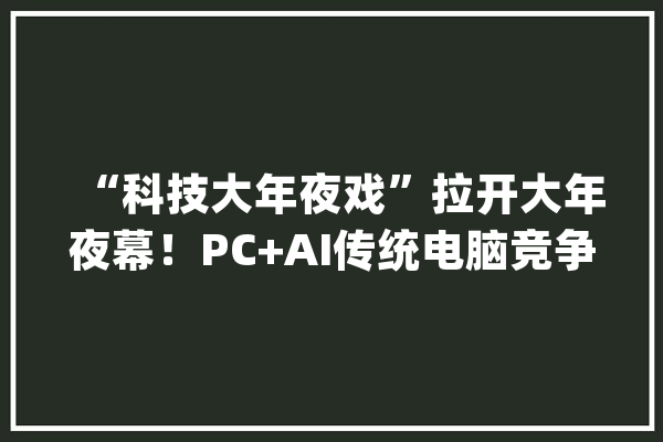“科技大年夜戏”拉开大年夜幕！PC+AI传统电脑竞争进入新赛道_人工智能_微软 AI快讯