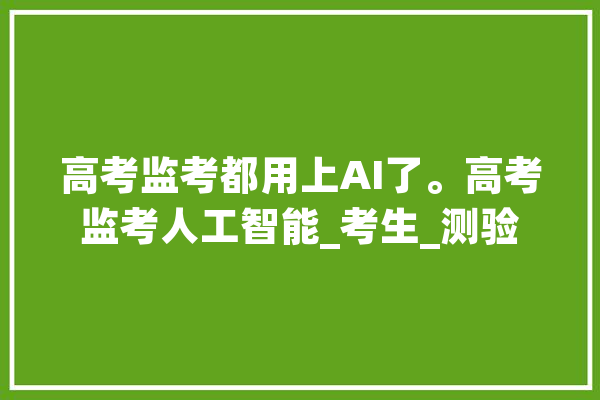 高考监考都用上AI了。高考监考人工智能_考生_测验