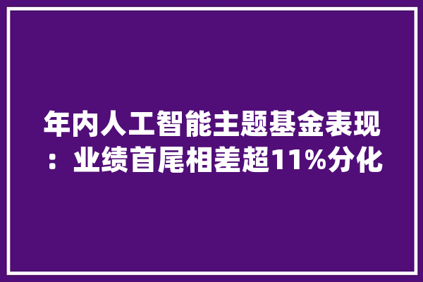 年内人工智能主题基金表现：业绩首尾相差超11%分化背后原因剖析_人工智能_宁德 智能问答