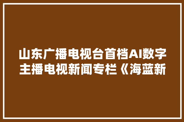 山东广播电视台首档AI数字主播电视新闻专栏《海蓝新声》今日上线_海蓝_新声 科技快讯