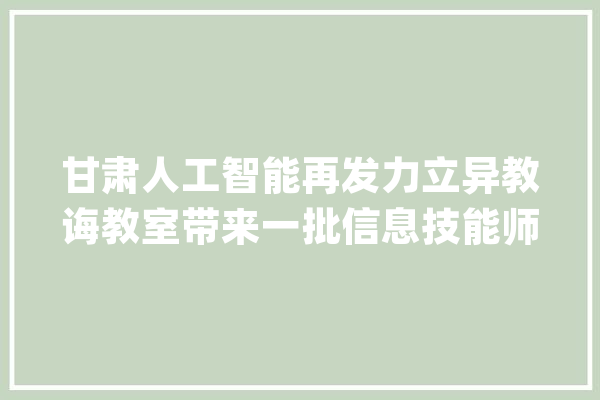 甘肃人工智能再发力立异教诲教室带来一批信息技能师长教师_人工智能_教师 智能助手