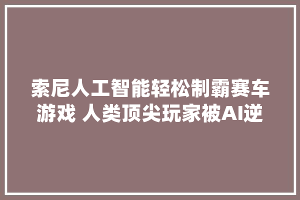 索尼人工智能轻松制霸赛车游戏 人类顶尖玩家被AI逆天车技折服_索尼_人工智能