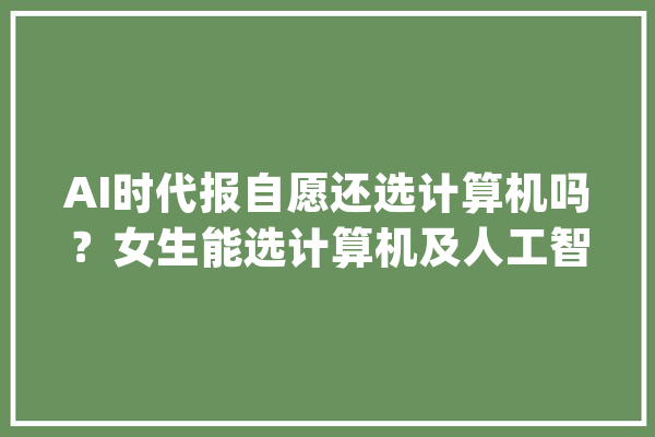 AI时代报自愿还选计算机吗？女生能选计算机及人工智能是计算机吗_专业_技巧 AI简讯