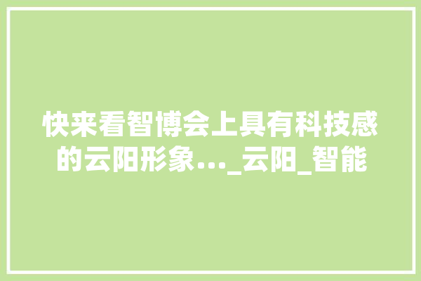 快来看智博会上具有科技感的云阳形象..._云阳_智能