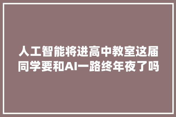 人工智能将进高中教室这届同学要和AI一路终年夜了吗？_人工智能_课程 文字写作