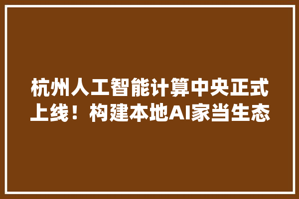 杭州人工智能计算中央正式上线！构建本地AI家当生态滨江发源普惠杭城_人工智能_杭州 AI快讯