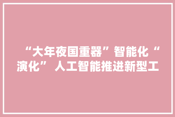 “大年夜国重器”智能化“演化” 人工智能推进新型工业化关键支撑效应显现_模子_人工智能 AI简讯