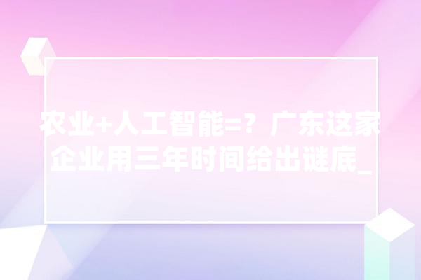 农业+人工智能=？广东这家企业用三年时间给出谜底_家当_农业 AI简讯