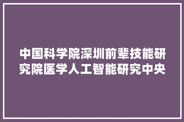 中国科学院深圳前辈技能研究院医学人工智能研究中央课题组诚聘_博士后_万元